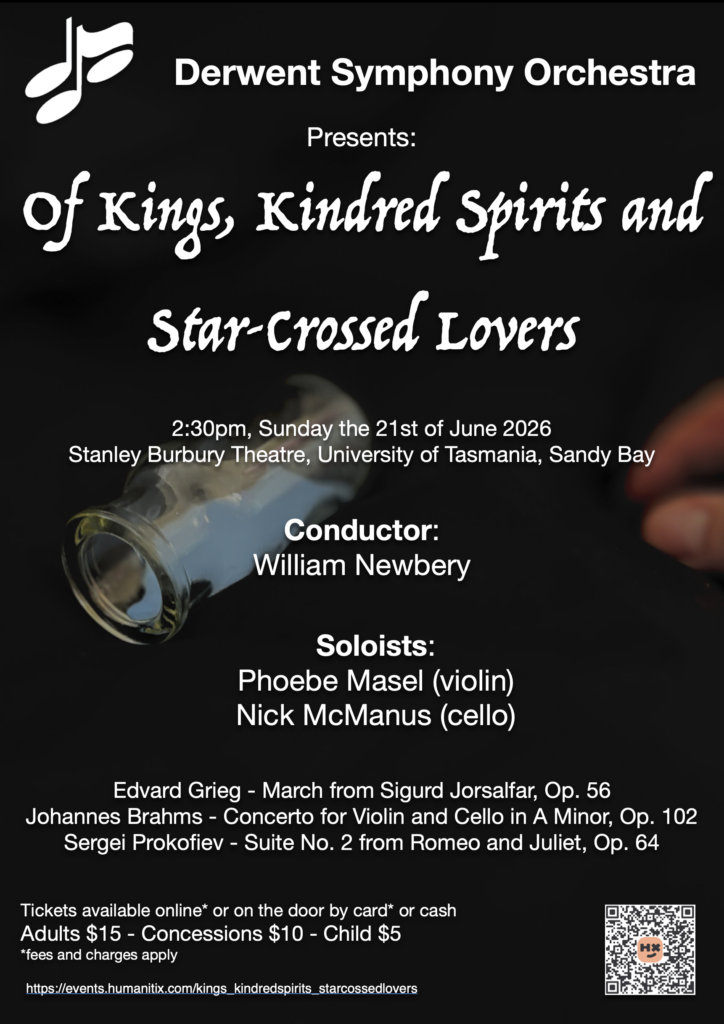 Of Kings, Kindred Spirits and Star-Crossed Lovers presented by Derwent Symphony Orchestra conducted by Will Newbery featuring Brahms' Concerto for Violin and Cello in A Minor (Op. 102) with Phoebe Masel (violin) and Nick McManus (cello) as soloists. In this programme also had the March from Sigurd Jorsalfar by Grieg and Suite No. 2 from Romeo and Juliet by Prokofiev. The concert was on Sunday the 21st of June 2026 in the Sir Stanley Burbury Theatre on the Sanday Bay Campus of UTas.