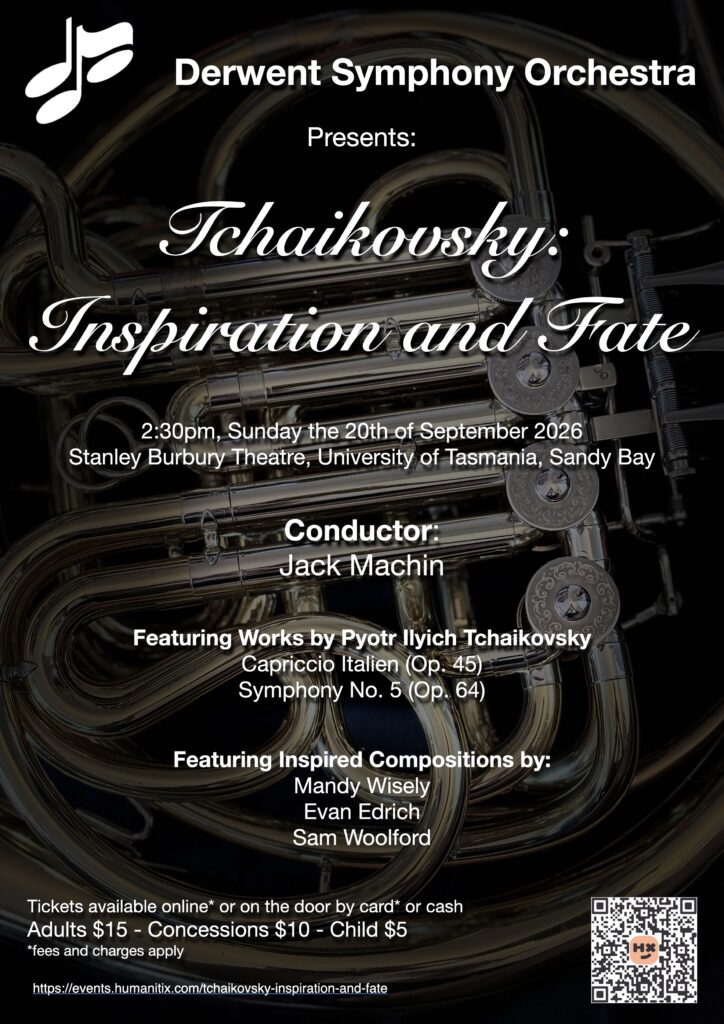 Tchaikovsky: Inspiration and Fate Derwent Symphony Orchestra conducted by Jack Machin played a programme of music by and inspired by Pyotr Ilyich Tchaikovsky. The first half started with Tchaikovsky's Capriccio Italien, which was followed by three works composed by students at the University of Tasmania inspired by his 5th symphony. These included There We Live by Mandy Wisely, Black Swan by Evan Edrich and Tchaikovkovkovkovsky by Sam Woolford. The programmed ended with Tchaikovsky Symphony No. 5 with Anita Green opening the second movement's solo as principal horn. The concert was on Sunday the 20th of September 2026 in the Sir Stanley Burbury Theatre on the Sandy Bay campus of UTas.